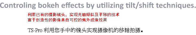 Controling bokeh effects by utilizing tilt/shift techniques.You can effectively control bokeh (out-of-focus) effects with tilt/shift techniques for creative imaging.The TS-Pro allows you to use tilt/shift techniques with conventional taking lenses.